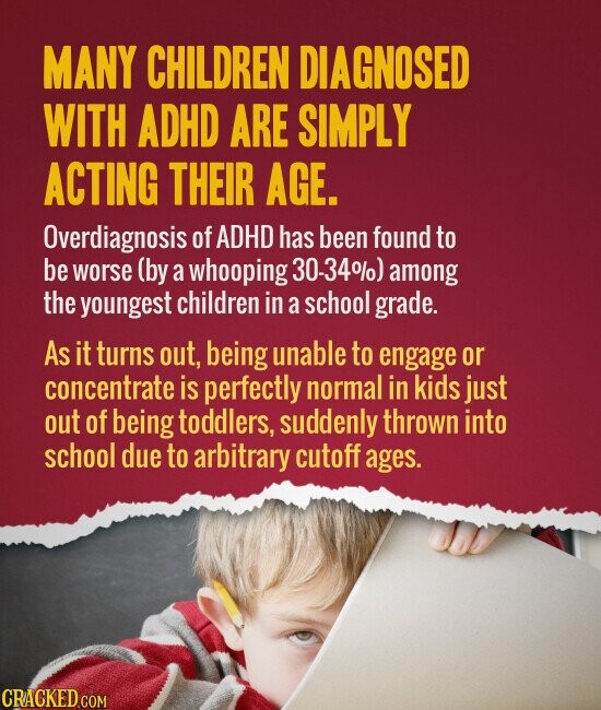 MANY CHILDREN DIAGNOSED WITH ADHD ARE SIMPLY ACTING THEIR AGE. Overdiagnosis of ADHD has been found to be worse (by a whooping 30-34%) among the youngest children in a school grade. As it turns out, being unable to engage or concentrate is perfectly normal in kids just out of being toddlers, suddenly thrown into school due to arbitrary cutoff ages. CRACKED.COM