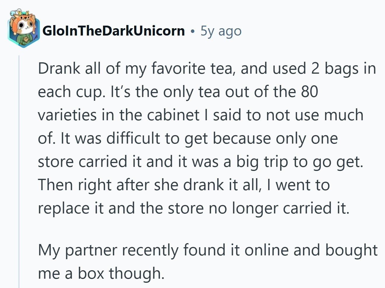 GlolnTheDarkUnicorn 5y ago Drank all of my favorite tea, and used 2 bags in each cup. It's the only tea out of the 80 varieties in the cabinet I said to not use much of. It was difficult to get because only one store carried it and it was a big trip to go get. Then right after she drank it all, I went to replace it and the store no longer carried it. My partner recently found it online and bought me a box though.