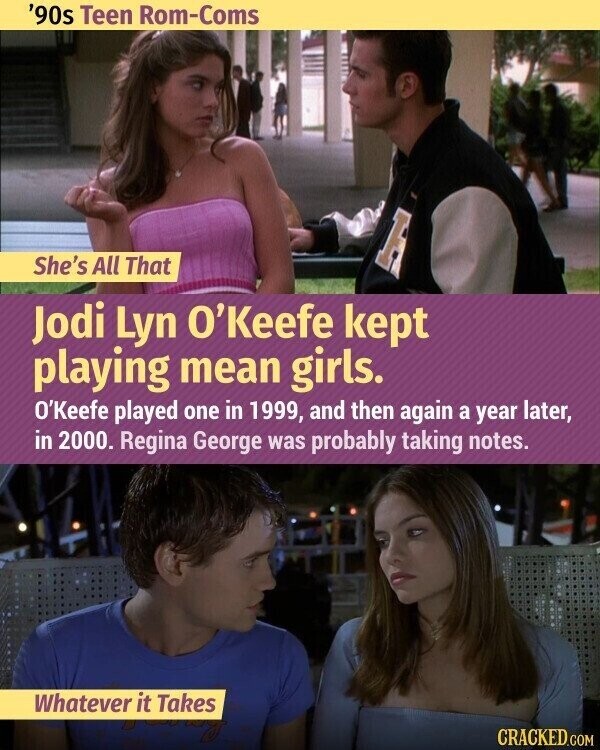 '90s Teen Rom-Coms H She's All That Jodi Lyn O'Keefe kept playing mean girls. O'Keefe played one in 1999, and then again a year later, in 2000. Regina George was probably taking notes. Whatever it Takes CRACKED.COM