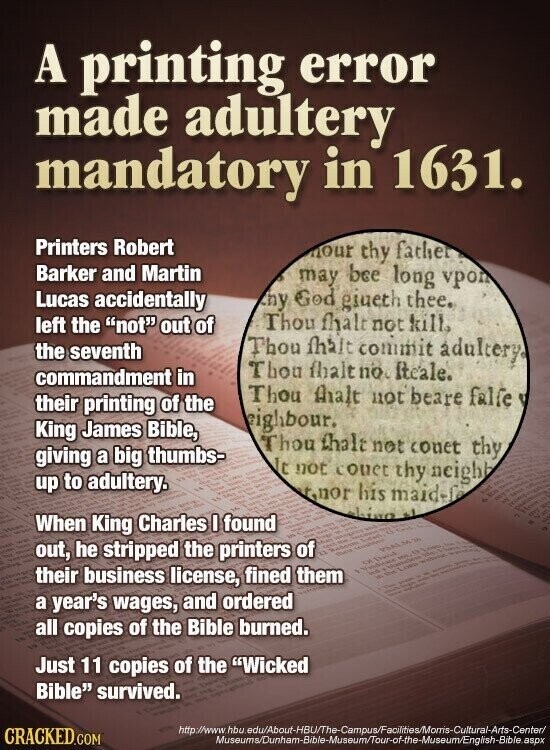 A printing error made adultery mandatory in 1631. Printers Robert nour thy father Barker and Martin may bee long vpon hy God giueth thee. Lucas accidentally Thou fhalt not kill. left the not out of the seventh Thou fhant commit adultery Thou fhalt no. ficale. commandment in Thou thalt not beare falfe their printing of the eighbour. King James Bible, Thou that not conet thy giving a big thumbs- It not couet thy neighb up to adultery. nnrr his maid-f hiwo اله When King Charles I found out, he stripped the printers un of - No Reduce does PSALMO KING AN