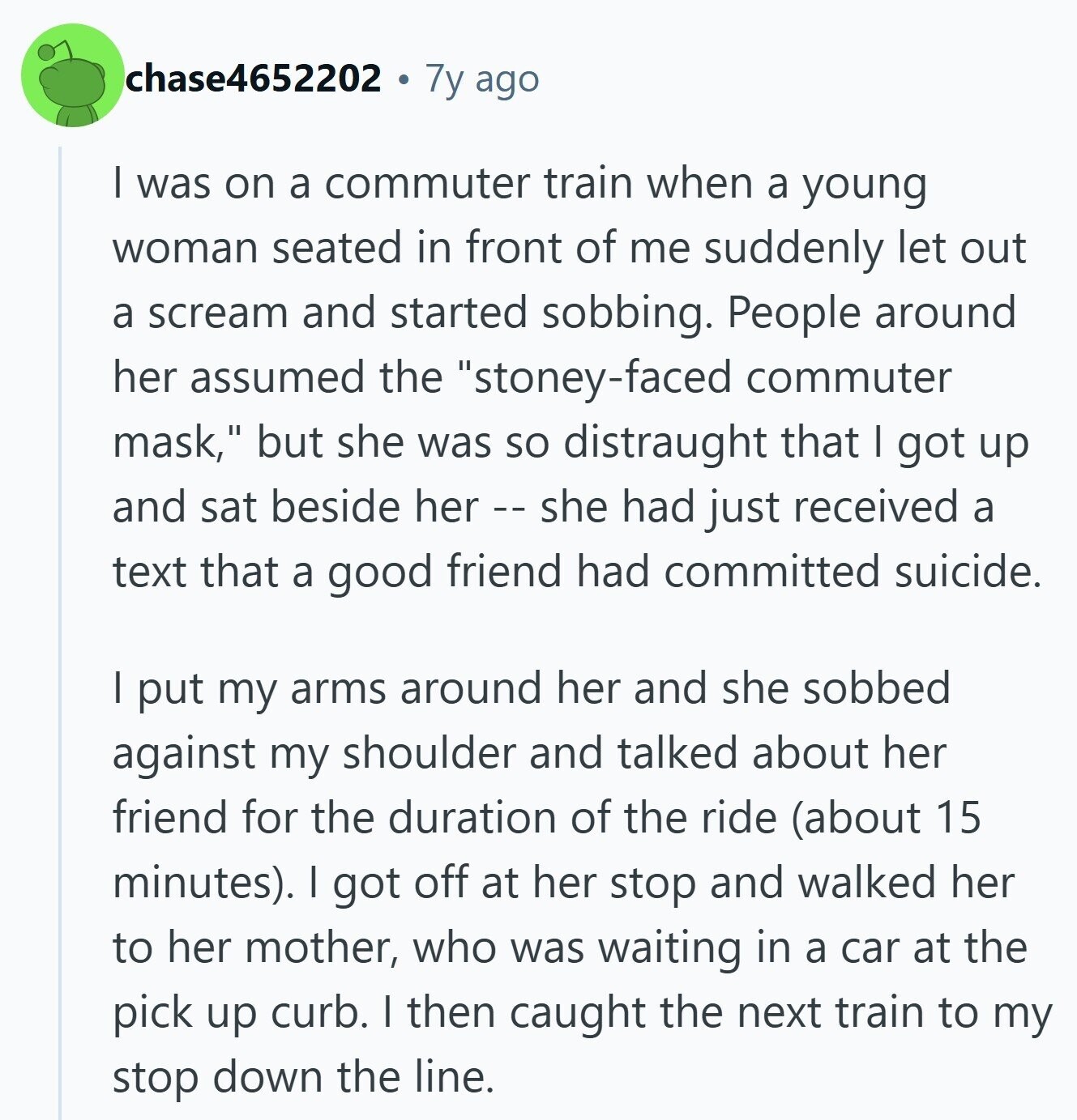 chase4652202 7y ago I was on a commuter train when a young woman seated in front of me suddenly let out a scream and started sobbing. People around her assumed the stoney-faced commuter mask, but she was so distraught that I got up and sat beside her - - she had just received a text that a good friend had committed suicide. I put my arms around her and she sobbed against my shoulder and talked about her friend for the duration of the ride (about 15 minutes). I got off at her stop and walked her to her mother, who was waiting