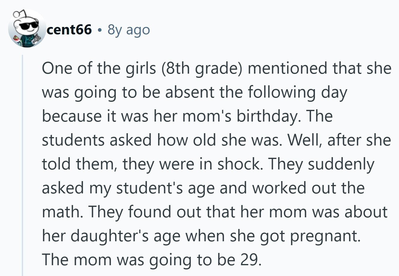 cent66 8y ago One of the girls (8th grade) mentioned that she was going to be absent the following day because it was her mom's birthday. The students asked how old she was. Well, after she told them, they were in shock. They suddenly asked my student's age and worked out the math. They found out that her mom was about her daughter's age when she got pregnant. The mom was going to be 29. 