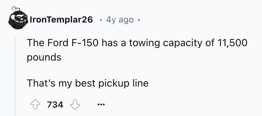IronTemplar26 4y ago The Ford F-150 has a towing capacity of 11,500 pounds That's my best pickup line 734 ...