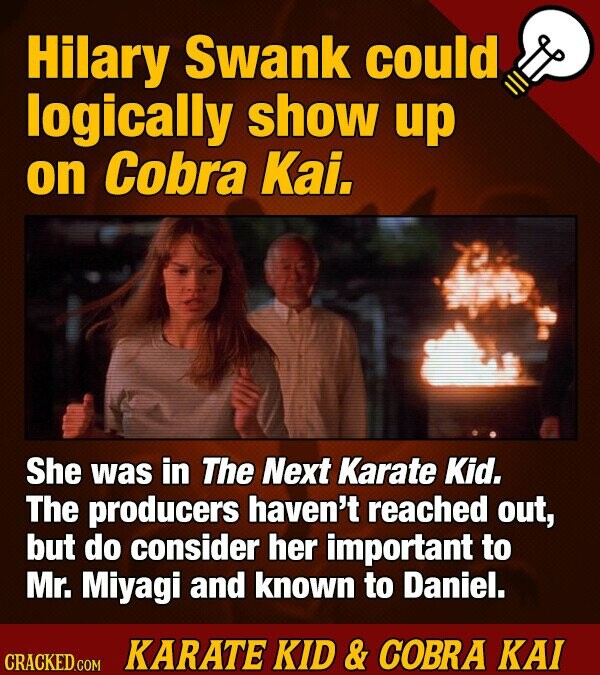 Hilary Swank could logically show up on Cobra Kai. She was in The Next Karate Kid. The producers haven't reached out, but do consider her important to Mr. Miyagi and known to Daniel. KARATE KID & COBRA KAI CRACKED.COM