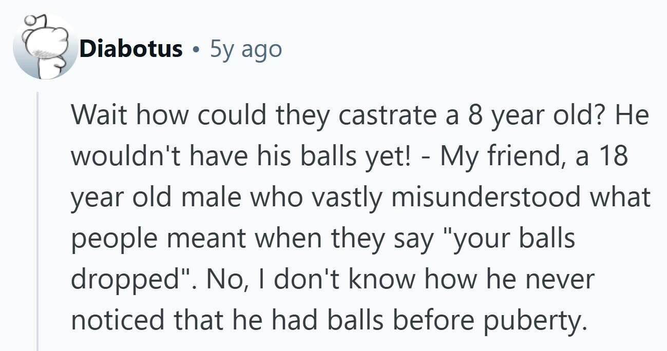 Diabotus C 5y ago Wait how could they castrate a 8 year old? Не wouldn't have his balls yet! - My friend, a 18 year old male who vastly misunderstood what people meant when they say your balls dropped. No, | don't know how he never noticed that he had balls before puberty. 