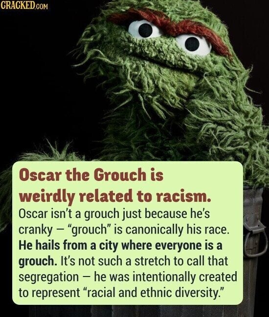 CRACKED.COM Oscar the Grouch is weirdly related to racism. Oscar isn't a grouch just because he's cranky - grouch is canonically his race. Не hails from a city where everyone is a grouch. It's not such a stretch to call that segregation - he was intentionally created to represent racial and ethnic diversity.