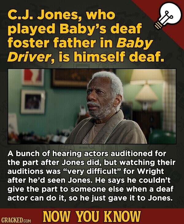 C.J. Jones, who played Baby's deaf foster father in Baby Driver, is himself deaf. A bunch of hearing actors auditioned for the part after Jones did, but watching their auditions was very difficult for Wright after he'd seen Jones. Не says he couldn't give the part to someone else when a deaf actor can do it, so he just gave it to Jones. NOW YOU KNOW CRACKED.COM