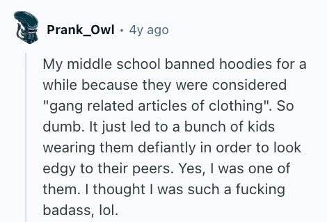 Prank_Owl 4y ago My middle school banned hoodies for a while because they were considered gang related articles of clothing. So dumb. It just led to a bunch of kids wearing them defiantly in order to look edgy to their peers. Yes, I was one of them. I thought I was such a fucking badass, lol. 