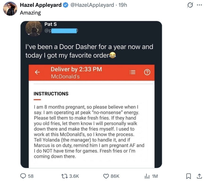 O Hazel Appleyard @HazelAppleyard . 19h ... Amazing Pat S @p I've been a Door Dasher for a year now and today I got my favorite order Deliver by 2:33 PM ? McDonald's INSTRUCTIONS am 8 months pregnant, so please believe when say. I am operating at peak no-nonsense energy. Please tell them to make fresh fries. If they hand you old fries, let them know I will personally walk down there and make the fries myself. I used to work at this McDonald's, so I know the process. Tell Yolanda (the manager) to handle it, and if Marcus is on duty,