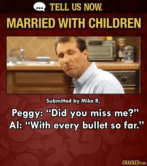 TELL US NOW. MARRIED WITH CHILDREN Submitted by Mike R, Peggy: Did you miss me? Al: With every bullet so far. CRACKED.COM