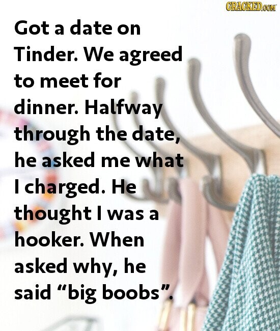 GRACKED.COM Got a date on Tinder. We agreed to meet for dinner. Halfway through the date, he asked me what I charged. Не thought I was a hooker. When asked why, he said big boobs.