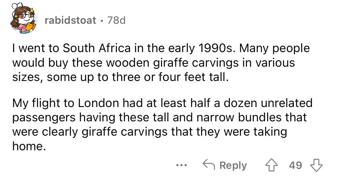 rabidstoat. ] 78d I went to South Africa in the early 1990s. Many people would buy these wooden giraffe carvings in various sizes, some up to three or four feet tall. My flight to London had at least half a dozen unrelated passengers having these tall and narrow bundles that were clearly giraffe carvings that they were taking home. ... Reply 49 