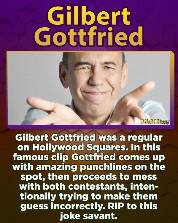 Gilbert Gottfried GRAGKED.COM Gilbert Gottfried was a regular on Hollywood Squares. In this famous clip Gottfried comes up with amazing punchlines on the spot, then proceeds to mess with both contestants, inten- tionally trying to make them guess incorrectly. RIP to this joke savant.
