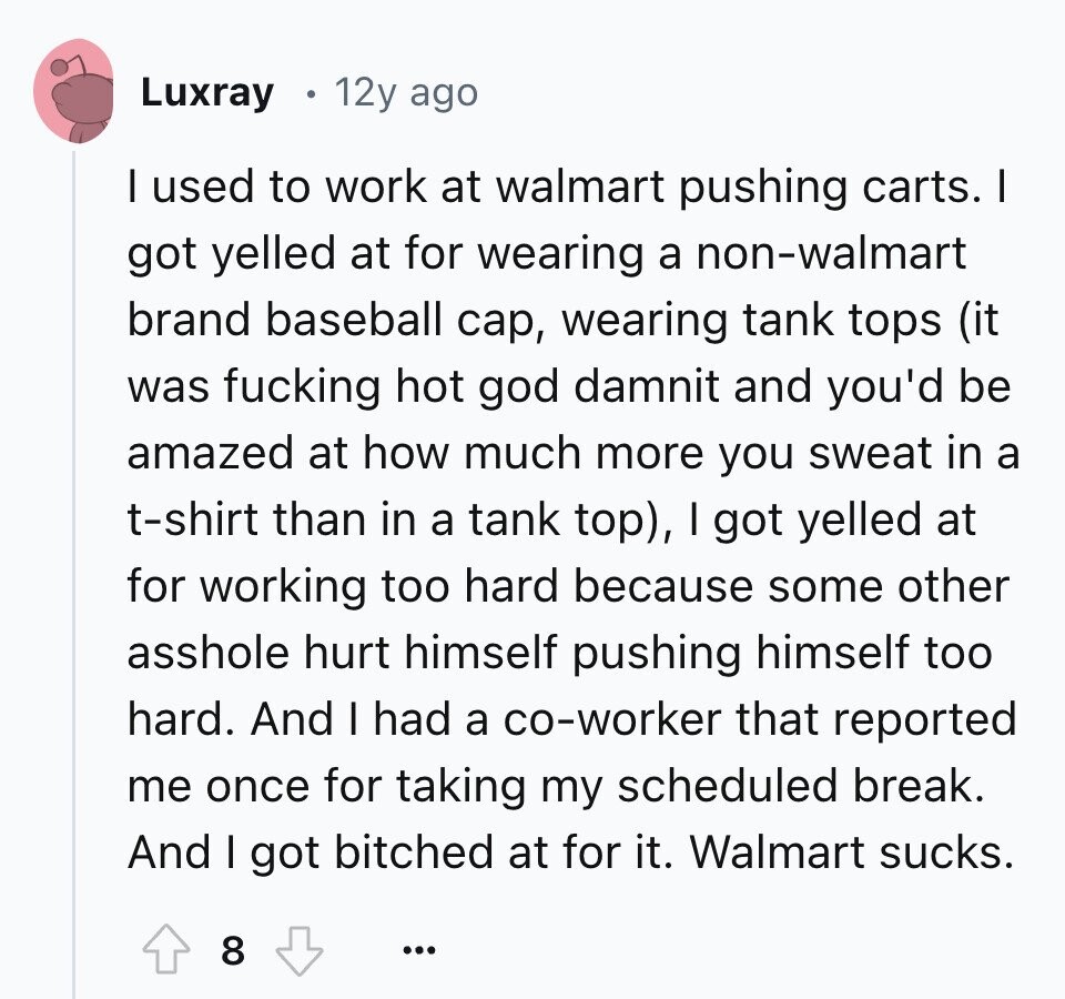 Luxray 12y ago I used to work at walmart pushing carts. I got yelled at for wearing a non-walmart brand baseball cap, wearing tank tops (it was fucking hot god damnit and you'd be amazed at how much more you sweat in a t-shirt than in a tank top), I got yelled at for working too hard because some other asshole hurt himself pushing himself too hard. And I had a co-worker that reported me once for taking my scheduled break. And I got bitched at for it. Walmart sucks. 8 ...