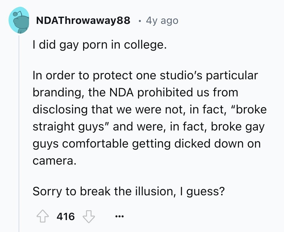 NDAThrowaway88 4y ago I did gay porn in college. In order to protect one studio's particular branding, the NDA prohibited us from disclosing that we were not, in fact, broke straight guys and were, in fact, broke gay guys comfortable getting dicked down on camera. Sorry to break the illusion, I guess? 416 ...