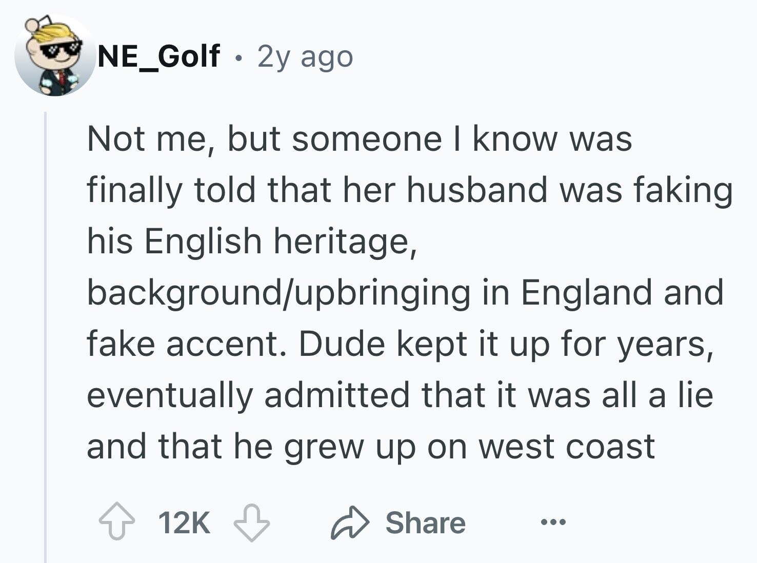 NE_Golf . 2y ago Not me, but someone I know was finally told that her husband was faking his English heritage, background/upbringing in England and fake accent. Dude kept it up for years, eventually admitted that it was all a lie and that he grew up on west coast 12K Share ...