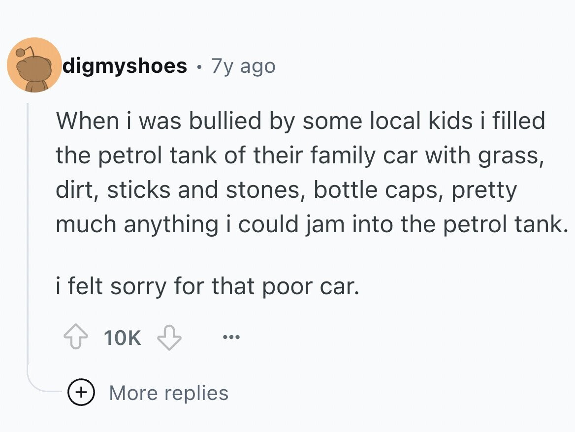 digmyshoes e 7y ago When i was bullied by some local kids i filled the petrol tank of their family car with grass, dirt, sticks and stones, bottle caps, pretty much anything i could jam into the petrol tank. i felt sorry for that poor car. 10K ... + More replies