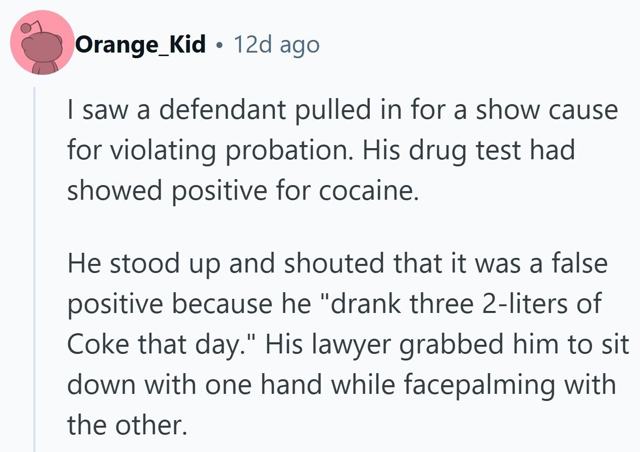 Orange_Kid 12d ago I saw a defendant pulled in for a show cause for violating probation. His drug test had showed positive for cocaine. Не stood up and shouted that it was a false positive because he drank three 2-liters of Coke that day. His lawyer grabbed him to sit down with one hand while facepalming with the other.