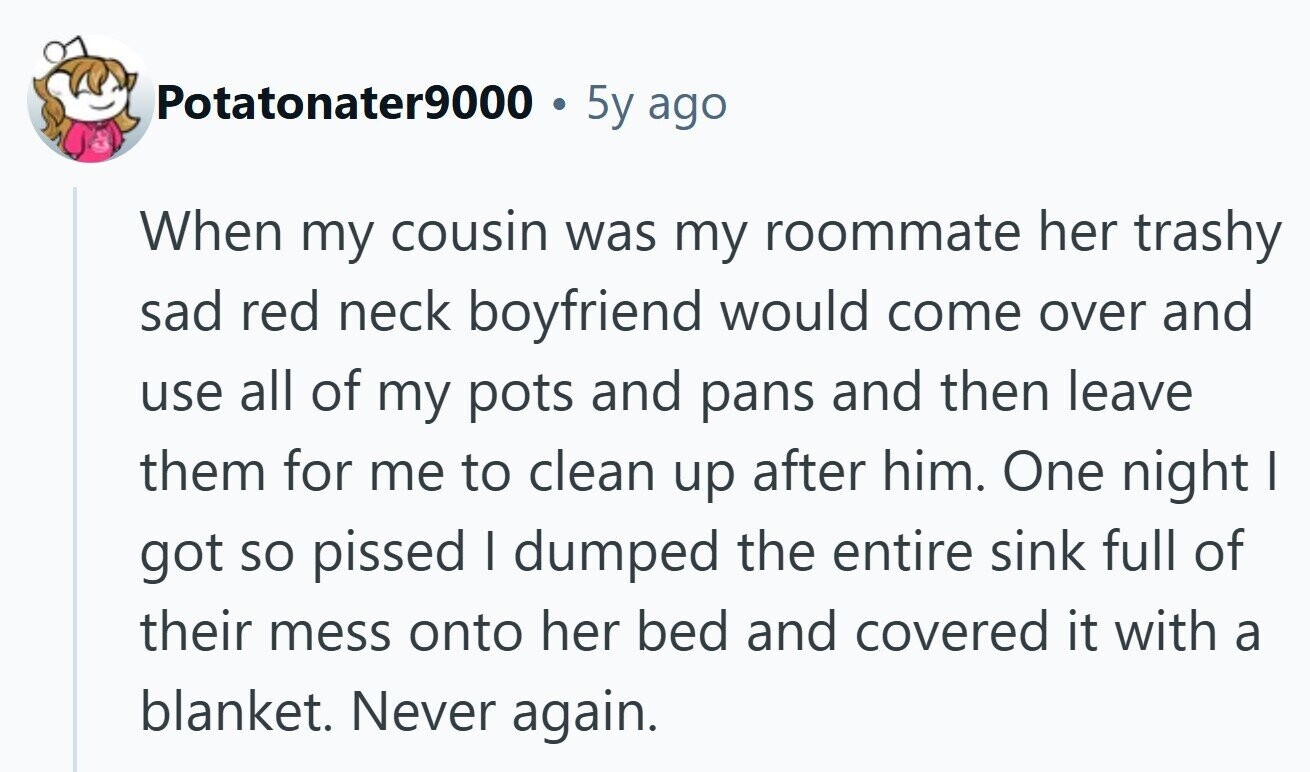 Potatonater9000 5y ago When my cousin was my roommate her trashy sad red neck boyfriend would come over and use all of my pots and pans and then leave them for me to clean up after him. One night I got so pissed I dumped the entire sink full of their mess onto her bed and covered it with a blanket. Never again.