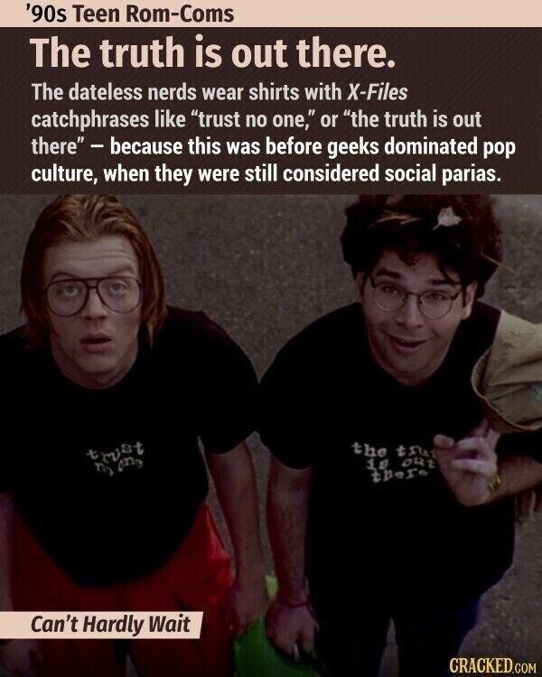 '90s Teen Rom-Coms The truth is out there. The dateless nerds wear shirts with X-Files catchphrases like trust no one, or the truth is out there - because this was before geeks dominated pop culture, when they were still considered social parias. the tru trust is out ny one there Can't Hardly Wait CRACKED.COM