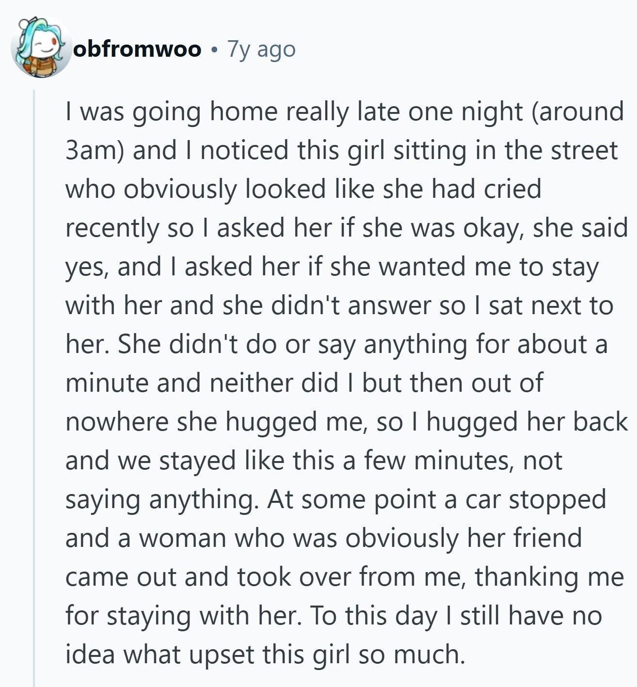 obfromwoo 7y ago I was going home really late one night (around 3am) and I noticed this girl sitting in the street who obviously looked like she had cried recently so I asked her if she was okay, she said yes, and I asked her if she wanted me to stay with her and she didn't answer so I sat next to her. She didn't do or say anything for about a minute and neither did I but then out of nowhere she hugged me, SO I hugged her back and we stayed like this a few minutes, not saying