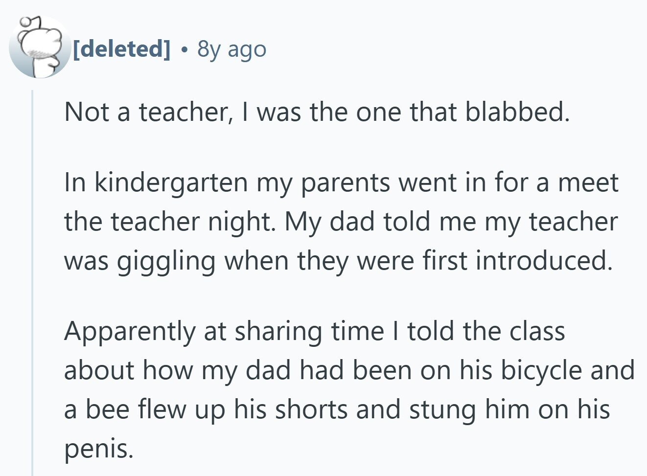  . 8y ago Not a teacher, I was the one that blabbed. In kindergarten my parents went in for a meet the teacher night. My dad told me my teacher was giggling when they were first introduced. Apparently at sharing time I told the class about how my dad had been on his bicycle and a bee flew up his shorts and stung him on his penis. 