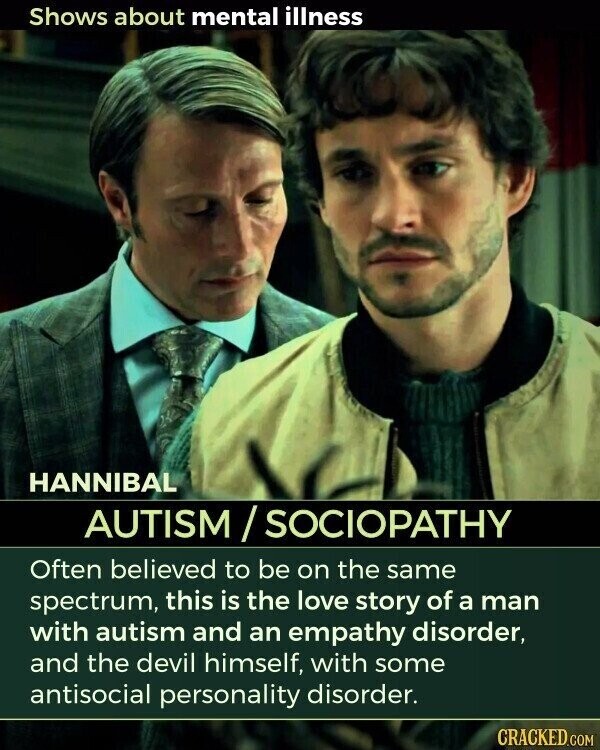 Shows about mental illness HANNIBAL AUTISM/SOCIOPATHY Often believed to be on the same spectrum, this is the love story of a man with autism and an empathy disorder, and the devil himself, with some antisocial personality disorder. CRACKED.COM