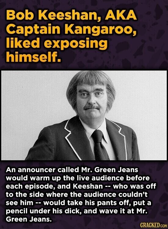 Bob Keeshan, AKA Captain Kangaroo, liked exposing himself. An announcer called Mr. Green Jeans would warm up the live audience before each episode, and Keeshan - who was off to the side where the audience couldn't see him --would take his pants off, put a pencil under his dick, and wave it at Mr. Green Jeans. CRACKED.COM