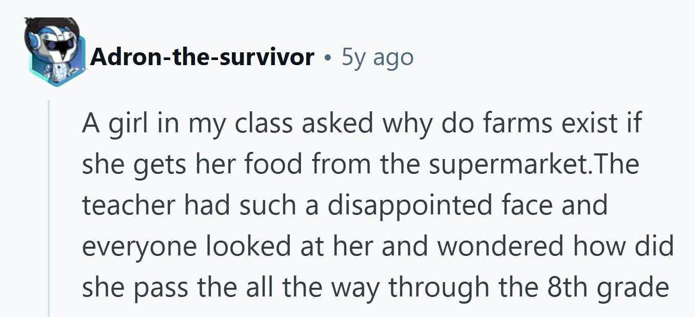 Adron-the-survivor . 5y ago A girl in my class asked why do farms exist if she gets her food from the supermarket.The teacher had such a disappointed face and everyone looked at her and wondered how did she pass the all the way through the 8th grade 
