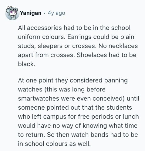 Yanigan 4y ago All accessories had to be in the school uniform colours. Earrings could be plain studs, sleepers or crosses. No necklaces apart from crosses. Shoelaces had to be black. At one point they considered banning watches (this was long before smartwatches were even conceived) until someone pointed out that the students who left campus for free periods or lunch would have no way of knowing what time to return. So then watch bands had to be in school colours as well. 