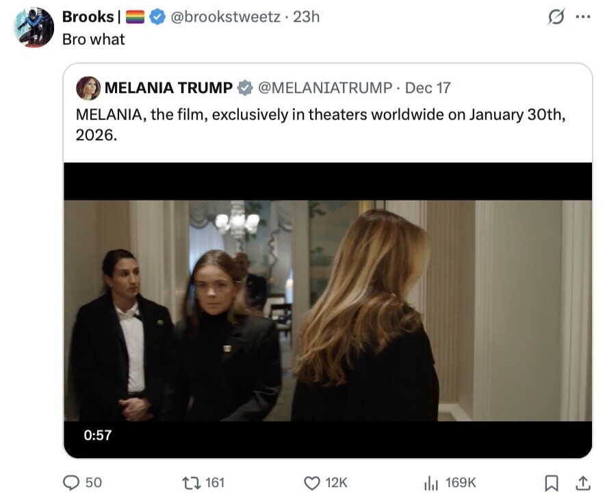 Brooks @brookstweetz.23h S ... Bro what MELANIA TRUMP @MELANIATRUMP Dec 17 MELANIA, the film, exclusively in theaters worldwide on January 30th, 2026. 0:57 50 161 12K 169K