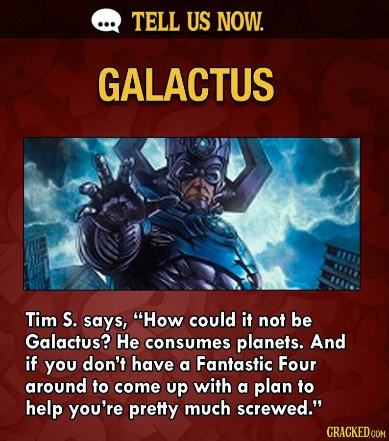 ... TELL US NOW. GALACTUS Tim S. says, How could it not be Galactus? Не consumes planets. And if you don't have a Fantastic Four around to come up with a plan to help you're pretty much screwed. CRACKED.COM