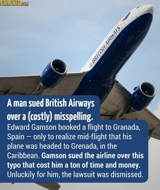 GRACKED.COM BRITISHAIRWAYS A man sued British Airways over a (costly) misspelling. Edward Gamson booked a flight to Granada, Spain - only to realize mid-flight that his plane was headed to Grenada, in the Caribbean. Gamson sued the airline over this typo that cost him a ton of time and money. Unluckily for him, the lawsuit was dismissed.