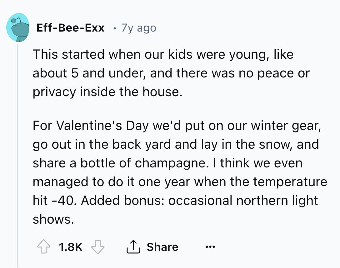 Eff-Bee-Exx 7y ago This started when our kids were young, like about 5 and under, and there was no peace or privacy inside the house. For Valentine's Day we'd put on our winter gear, go out in the back yard and lay in the snow, and share a bottle of champagne. I think we even managed to do it one year when the temperature hit -40. Added bonus: occasional northern light shows. 1.8K Share ...