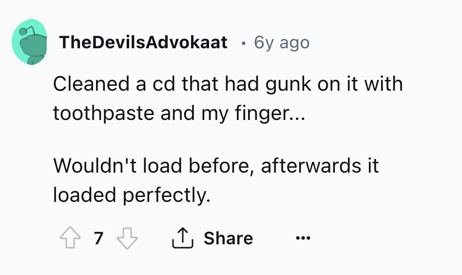 TheDevilsAdvokaat 6y ago Cleaned a cd that had gunk on it with toothpaste and my finger... Wouldn't load before, afterwards it loaded perfectly. 7 Share ... 