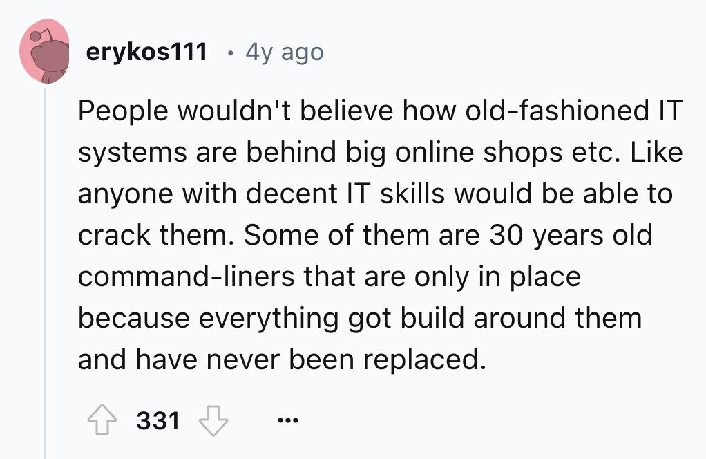 erykos111 4y ago People wouldn't believe how old-fashioned IT systems are behind big online shops etc. Like anyone with decent IT skills would be able to crack them. Some of them are 30 years old command-liners that are only in place because everything got build around them and have never been replaced. 331 ...