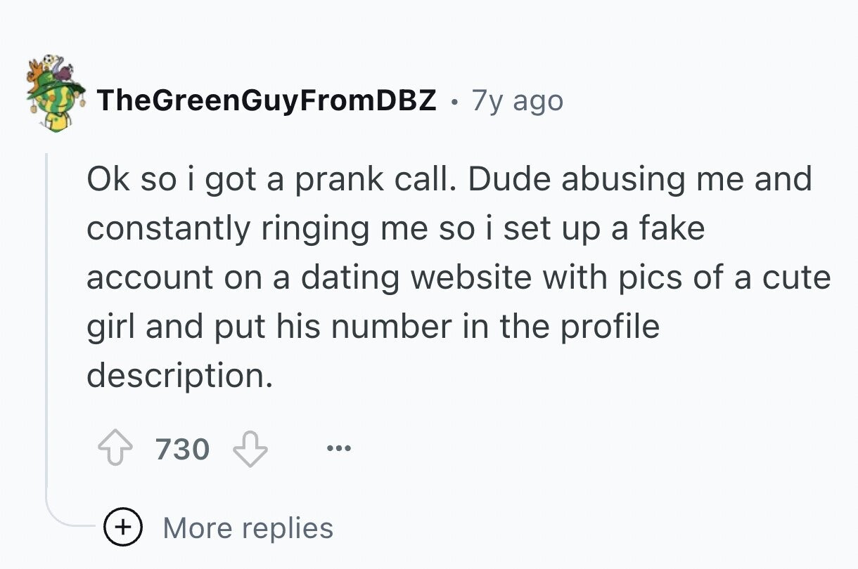 TheGreenGuyFromDBZ . 7y ago Ok so i got a prank call. Dude abusing me and constantly ringing me so i set up a fake account on a dating website with pics of a cute girl and put his number in the profile description. 730 ... + More replies