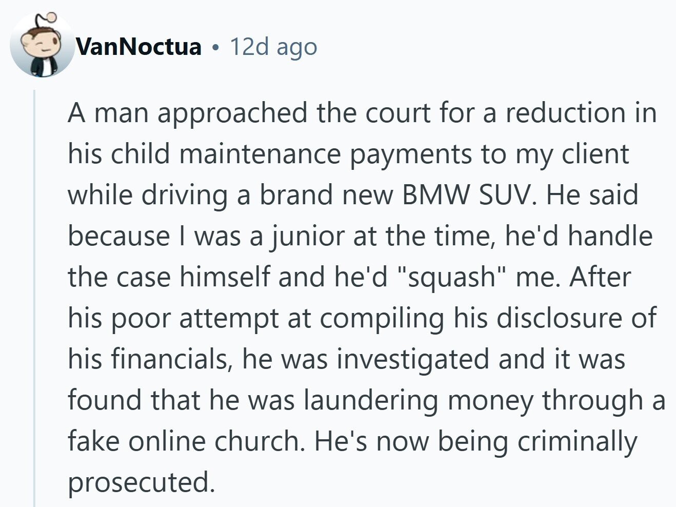 VanNoctua 12d ago A man approached the court for a reduction in his child maintenance payments to my client while driving a brand new BMW SUV. Не said because I was a junior at the time, he'd handle the case himself and he'd squash me. After his poor attempt at compiling his disclosure of his financials, he was investigated and it was found that he was laundering money through a fake online church. He's now being criminally prosecuted.