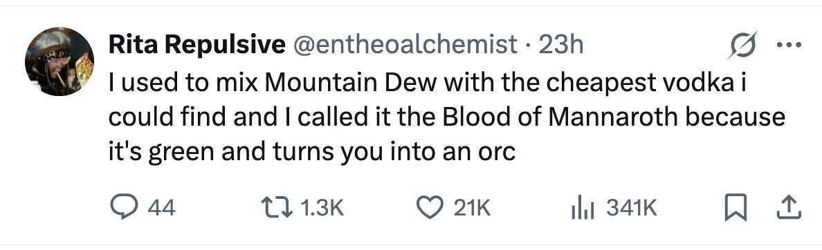Rita Repulsive @entheoalchemist.2 23h I used to mix Mountain Dew with the cheapest vodka i could find and I called it the Blood of Mannaroth because it's green and turns you into an orc 44 1.3K 21K 341K