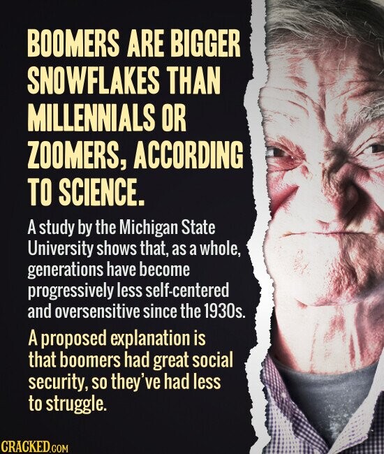 BOOMERS ARE BIGGER SNOWFLAKES THAN MILLENNIALS OR ZOOMERS, ACCORDING TO SCIENCE. A study by the Michigan State University shows that, as a whole, generations have become progressively less self-centered and oversensitive since the 1930s. A proposed explanation is that boomers had great social security, so they've had less to struggle. CRACKED.COM