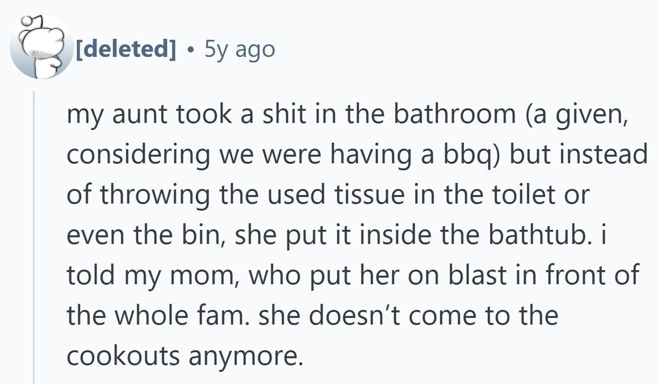 5y ago my aunt took a shit in the bathroom (a given, considering we were having a bbq) but instead of throwing the used tissue in the toilet or even the bin, she put it inside the bathtub. i told my mom, who put her on blast in front of the whole fam. she doesn't come to the cookouts anymore.