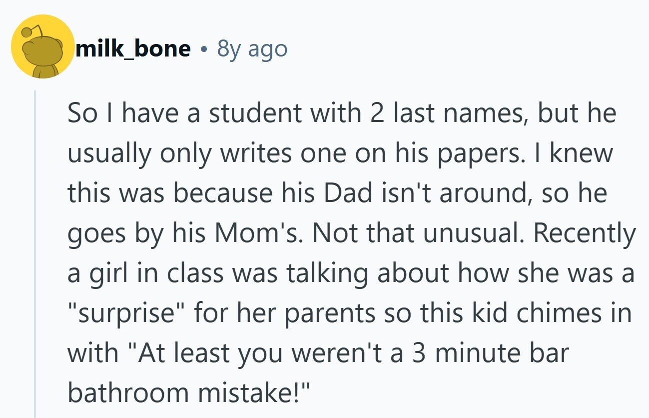 milk_bone . 8y ago So I have a student with 2 last names, but he usually only writes one on his papers. I knew this was because his Dad isn't around, so he goes by his Mom's. Not that unusual. Recently a girl in class was talking about how she was a surprise for her parents so this kid chimes in with At least you weren't a 3 minute bar bathroom mistake! 