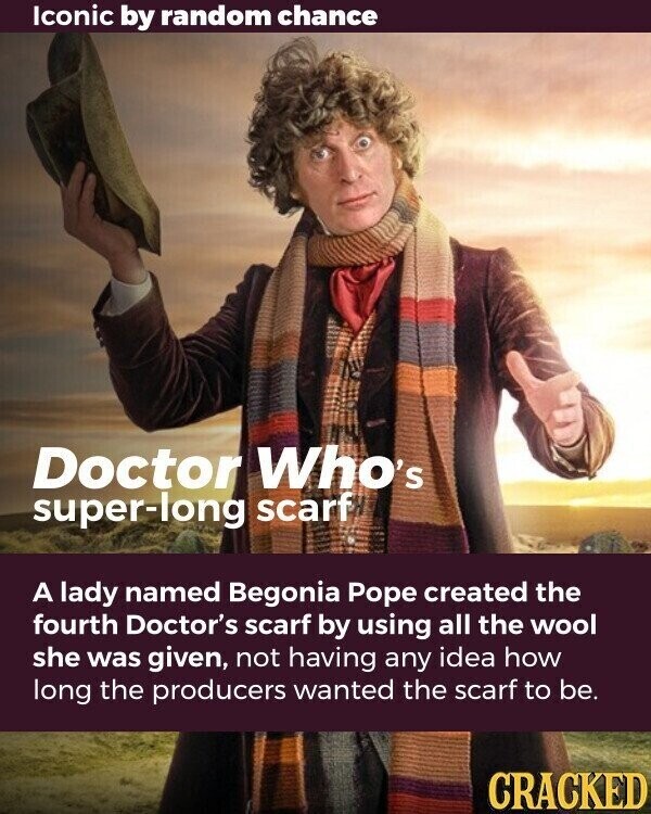 Iconic by random chance Doctor Who's super-long scarf A lady named Begonia Pope created the fourth Doctor's scarf by using all the wool she was given, not having any idea how long the producers wanted the scarf to be. CRACKED