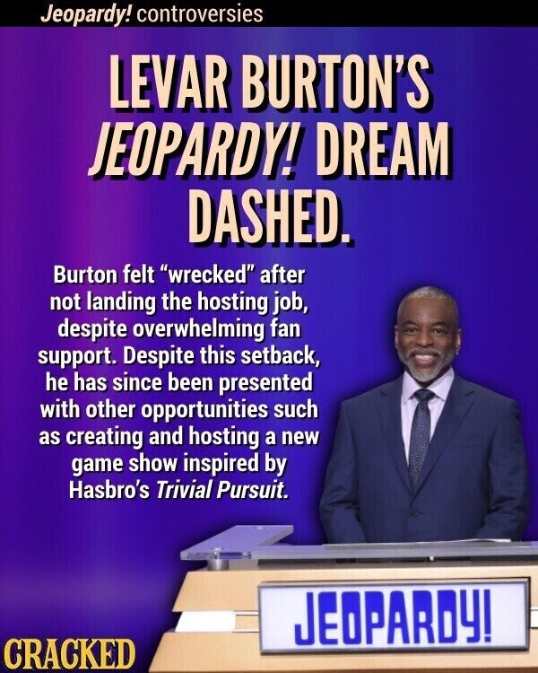 Jeopardy! controversies LEVAR BURTON'S JEOPARDY! DREAM DASHED. Burton felt wrecked after not landing the hosting job, despite overwhelming fan support. Despite this setback, he has since been presented with other opportunities such as creating and hosting a new game show inspired by Hasbro's Trivial Pursuit. JEOPARDY! CRACKED