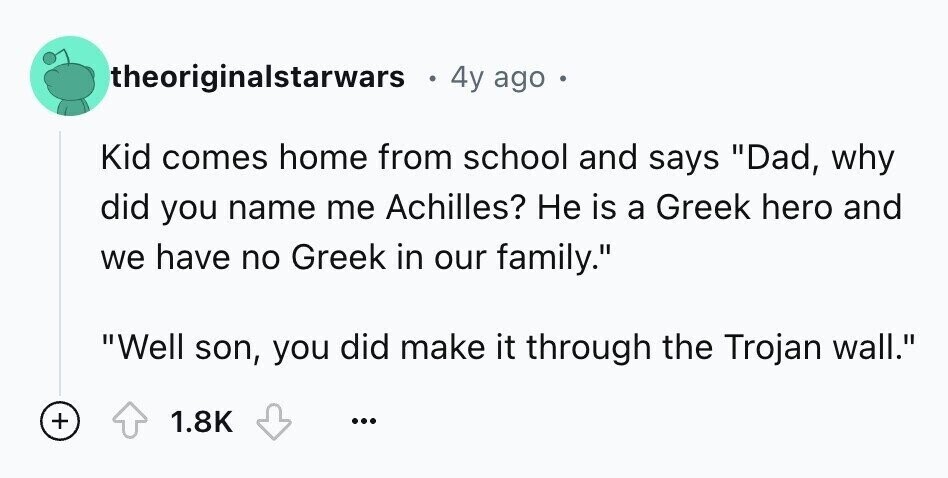 theoriginalstarwars 4y ago Kid comes home from school and says Dad, why did you name me Achilles? Не is a Greek hero and we have no Greek in our family. Well son, you did make it through the Trojan wall. + 1.8K ...