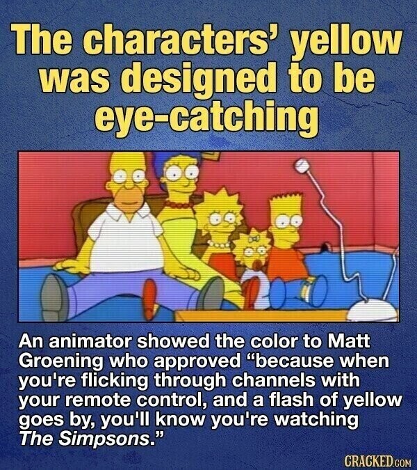 The characters' yellow was designed to be eye-catching An animator showed the color to Matt Groening who approved because when you're flicking through channels with your remote control, and a flash of yellow goes by, you'll know you're watching The Simpsons. CRACKED.COM