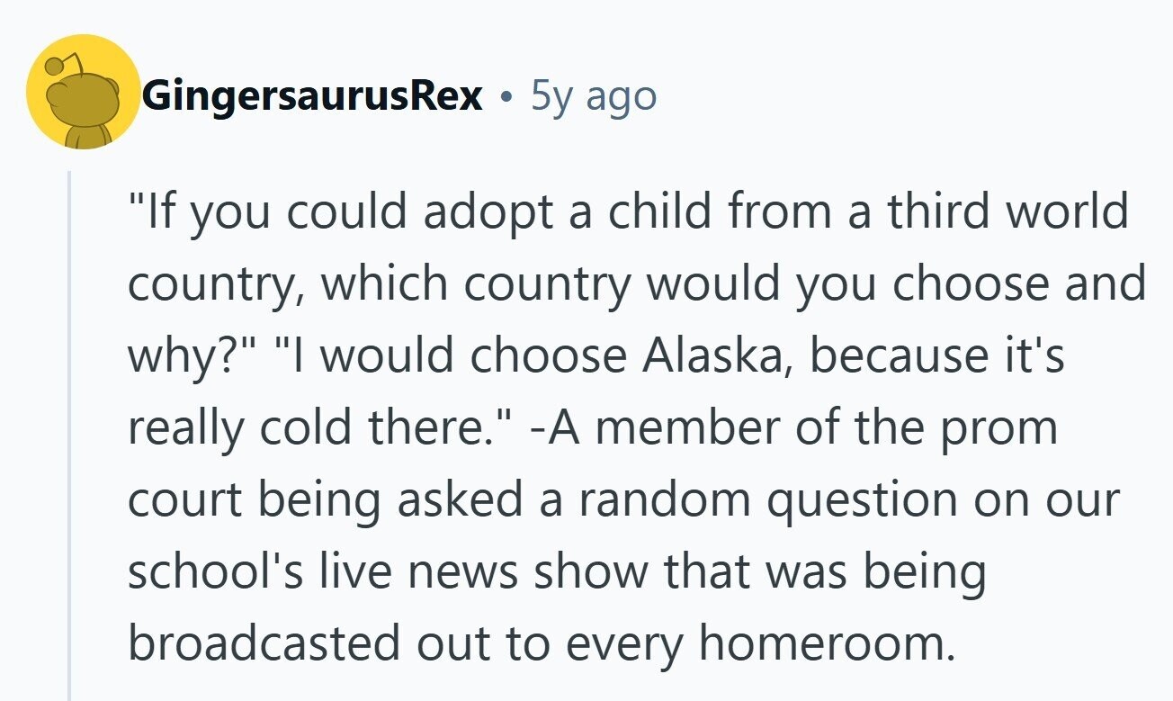GingersaurusRex . 5y ago If you could adopt a child from a third world country, which country would you choose and why? I would choose Alaska, because it's really cold there. -А member of the prom court being asked a random question on our school's live news show that was being broadcasted out to every homeroom. 