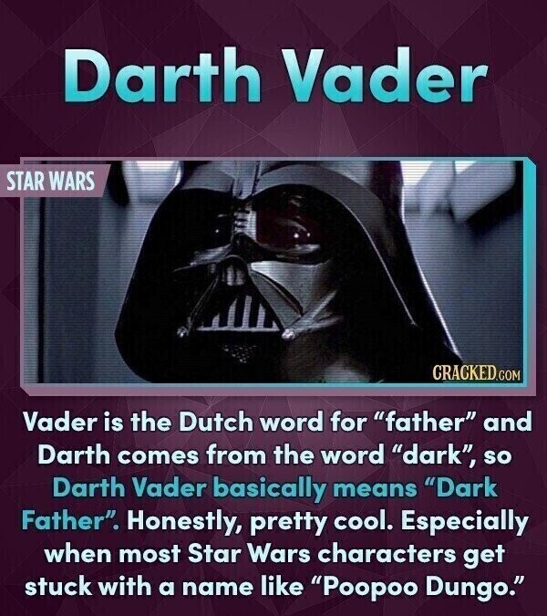 Darth Vader STAR WARS CRACKED.COM Vader is the Dutch word for father and Darth comes from the word dark, so Darth Vader basically means Dark Father. Honestly, pretty cool. Especially when most Star Wars characters get stuck with a name like Poopoo Dungo.