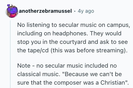 anotherzebramussel 4y ago No listening to secular music on campus, including on headphones. They would stop you in the courtyard and ask to see the tape/cd (this was before streaming). Note - no secular music included no classical music. Because we can't be sure that the composer was a Christian. 