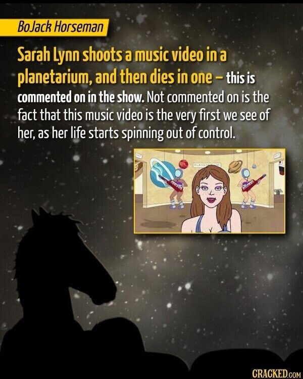 BoJack Horseman Sarah Lynn shoots a music video in a planetarium, and then dies in one-this is commented on in the show. Not commented on is the fact that this music video is the very first we see of her, as her life starts spinning out of control. CRACKED.COM
